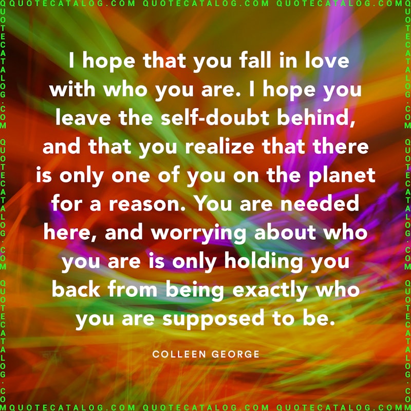 Illustrated art for this quote: I hope that you fall in love with who you are. I hope you leave the self-doubt behind, and that you realize that there is only one of you on the planet for a reason. You are needed here, and worrying about who you are is only holding you back from being exactly who you are supposed to be.
