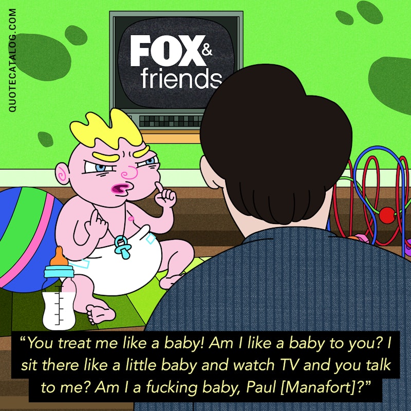 Illustrated art for this quote: You treat me like a baby! Am I like a baby to you? I sit there like a little baby and watch TV and you talk to me? Am I a fucking baby, Paul [Manafort]?
