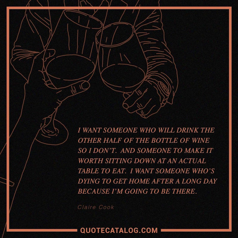 Illustrated art for this quote: I want someone who will drink the other half of the bottle of wine so I don\'t. And someone to make it worth sitting down at an actual table to eat. I want someone who\'s dying to get home after a long day because I\'m going to be there.