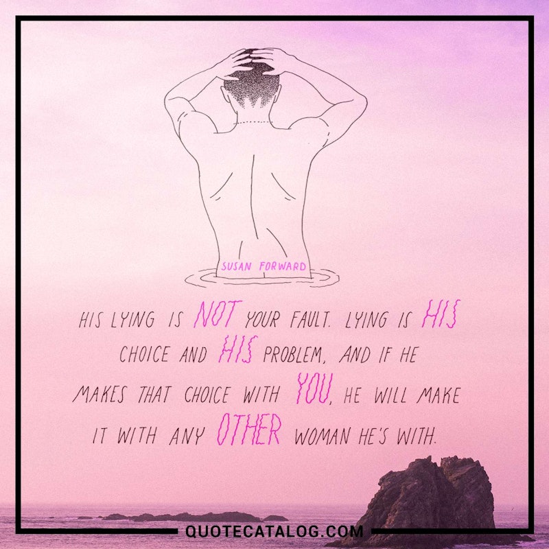 Illustrated art for this quote: His lying is not your fault. Lying is his choice and his problem, and if he makes that choice with you, he will make it with any other woman he’s with.
