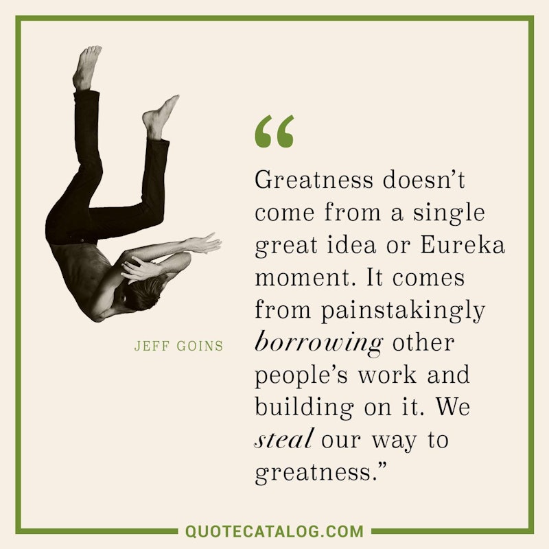 Illustrated art for this quote: Greatness doesn’t come from a single great idea or Eureka moment. It comes from painstakingly borrowing other people’s work and building on it. We steal our way to greatness.